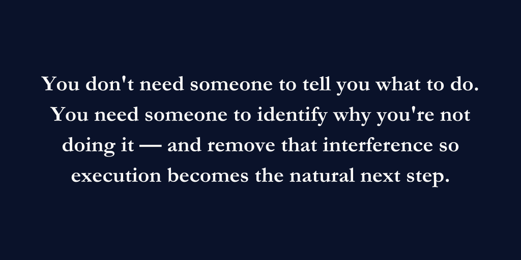 You don't need someone to tell you what to do. You need someone to identify why you're not doing it and remove that interference so execution becomes the next natural step.