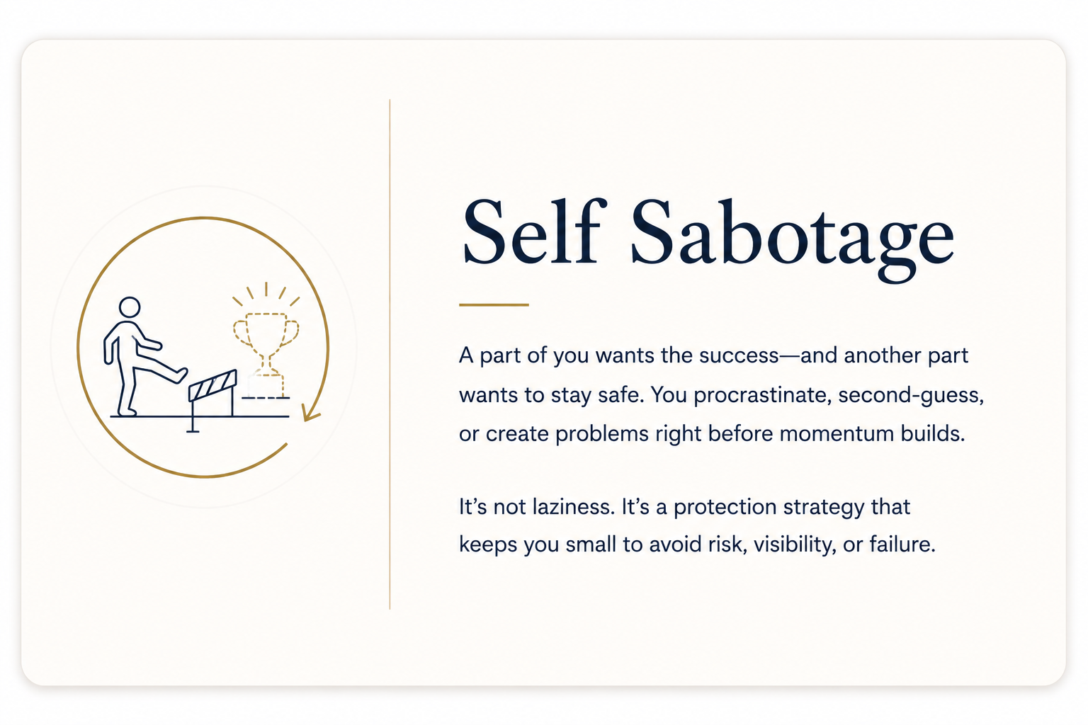 Self Sabotage: Execution Block-- A part of you wants the success--and another part wants to stay safe. You procrastinate, second-guess, or create problems right before momentum builds.