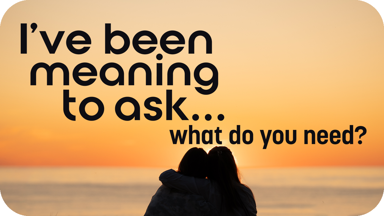 I’ve Been Meaning to Ask…What Do You Need?