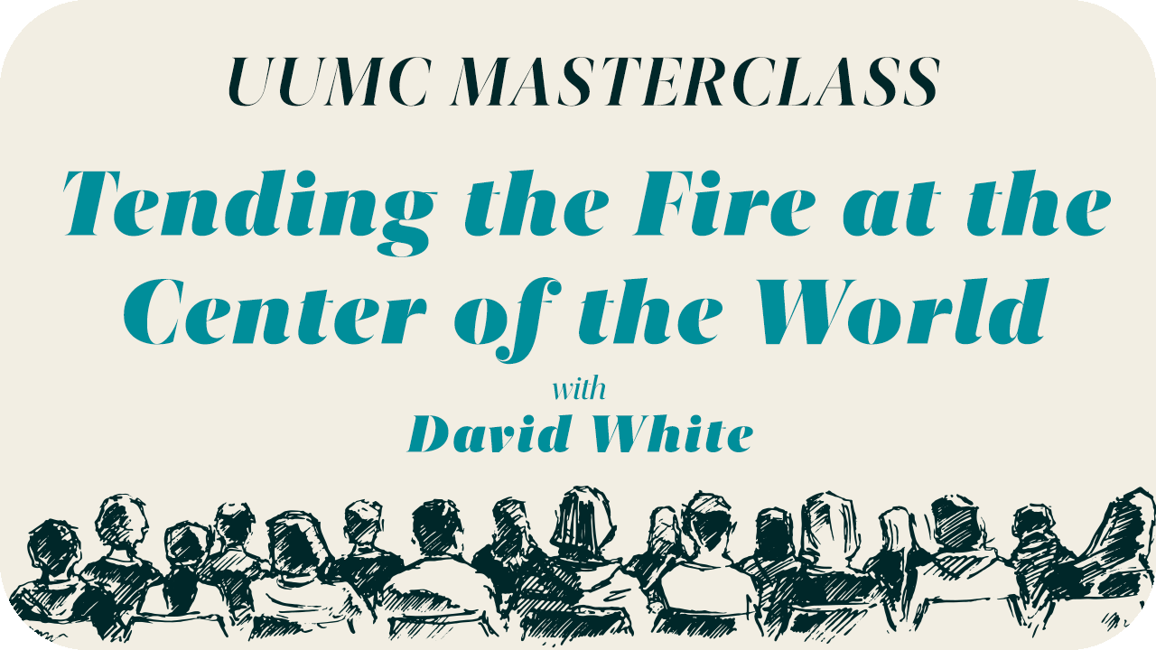 Tending the Fire at the Center of the World (UUMC Masterclass)