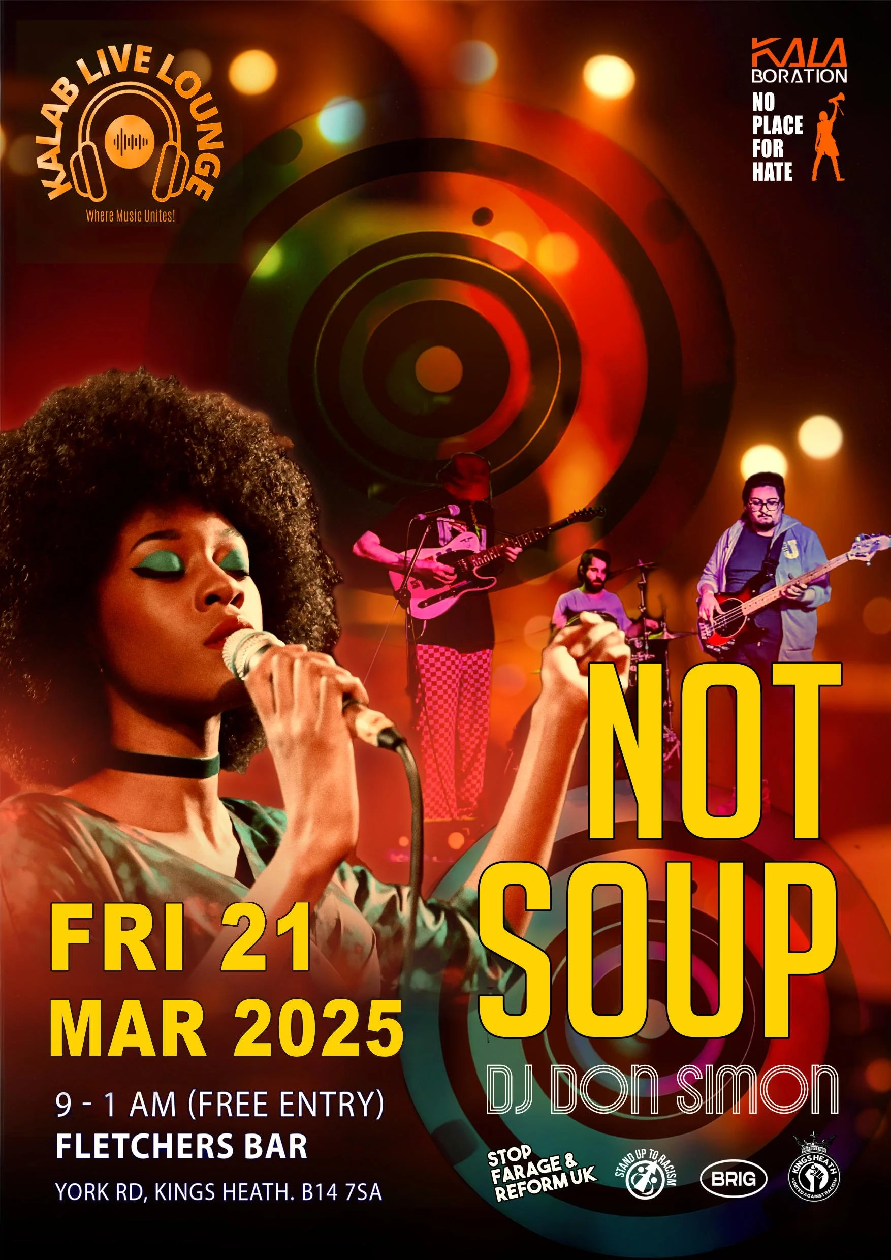  Kale Lounge  Not Soup  Fri 21 Mar 9 – 1am  FREE Entry  Fletchers Bar  York Rd, Kings Heath, B14 7SA  Get ready for a night of boundary-pushing music and unstoppable energy! Kalab Lounge  proudly presents NOT SOUP, one of Birmingham’s most exciting underground bands, known  for their mind-bending live performances and unpredictable experimental sound. Blending  complex time signatures, disorienting riffs, and surreal, humor-infused lyrics, NOT SOUP  defy genres and expectations. From rocking Shambala Festival to tearing up legendary  venues like Hare & Hounds, they’ve built a cult following—and now it’s your turn to  experience the magic, alongside DJ Don Simon, who will keep the dancefloor alive with  uplifting, conscious beats.  This Kalab Lounge is more than just a gig—it’s a movement! As we build momentum for the  Unity Rally on Friday 28 March at Centenary Square, where artists, poets, and activists will  stand against hate, we come together in the name of peace, love, and unity. Join us for a  night where sound breaks barriers, and community stands strong. See you on the 