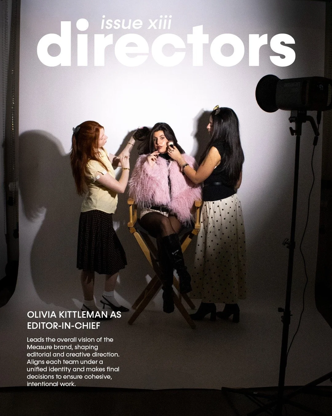 The faces behind Issue 13.

EDITOR IN CHIEF
Olivia Kittleman

CREATIVE DIRECTOR
Mckenna Sweeney

PRODUCTION DIRECTOR
Kelly Behr

EDITORIAL DIRECTOR
Lauren Uliana

FASHION DIRECTORS
Libby Hale Clark, Samantha Swidler

DIGITAL MEDIA DIRECTOR
Jillian An