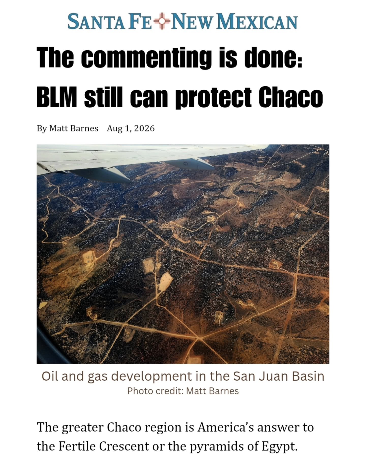 The greater Chaco region is America's answer to the Fertile Crescent or the pyramids of Egypt.

It is a cultural landscape far more extensive than Chaco Culture National Historic Park, including a vast network of ancient roads connecting the spectacu
