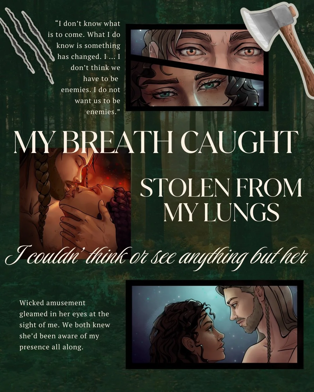 My breath caught in my chest. Stolen from my lungs.

I couldn&rsquo;t think or see anything but her.

Wicked amusement gleamed in her eyes at the sight of me.

We both knew she&rsquo;d been aware of my presence all along.

&ldquo;I ... thought you we