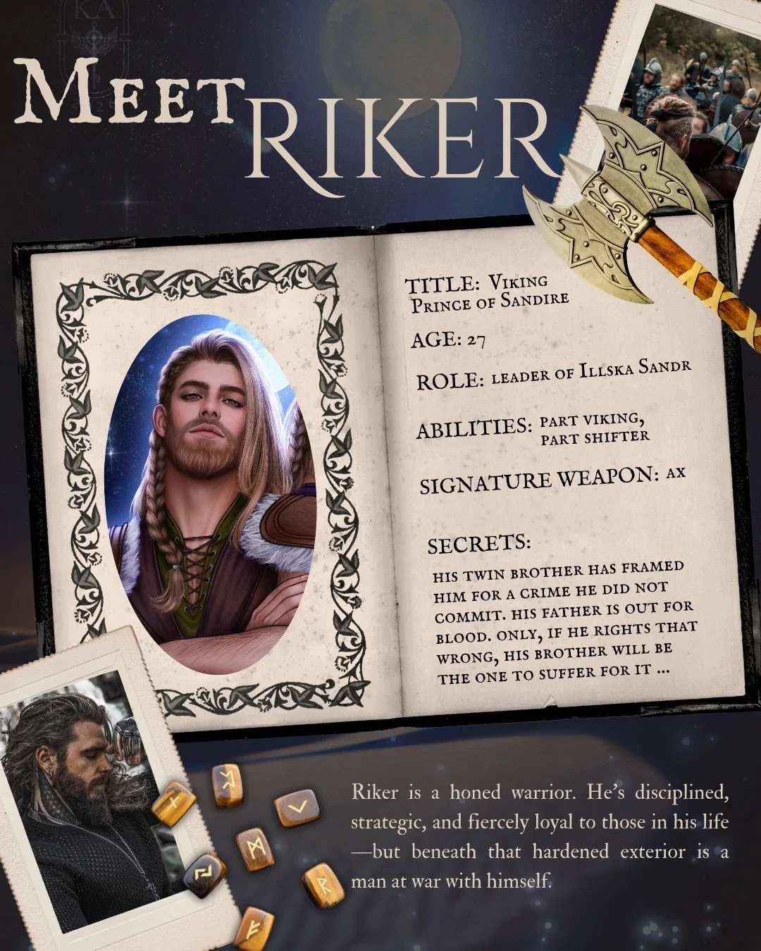 For those of you who don&rsquo;t know, this is Riker&mdash;the Viking Prince of Sandire and leader of the Illska Sandr w&auml;rriors.

Riker is a honed w&auml;rrior himself. He&rsquo;s disciplined, strategic, and fiercely loyal to those in his life&m