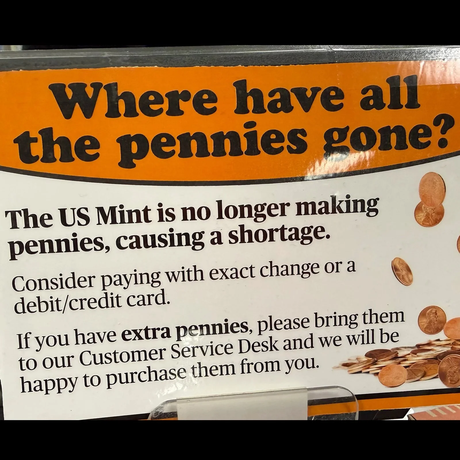 Photo  of a laminated sign that says "Where have all the pennies gone? The US Mint is no longer making pennies, causing a shortage. Consider paying with exact change or a debit card. If you have extras, please bring them to customer service"