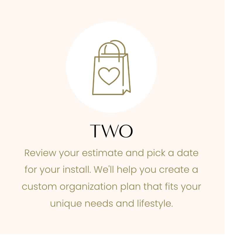 Two - Review your Estimate and Pick a Date For Your Install, We'll Help Create a Custom Organization Plan that Fits Your Needs and Lifestyle