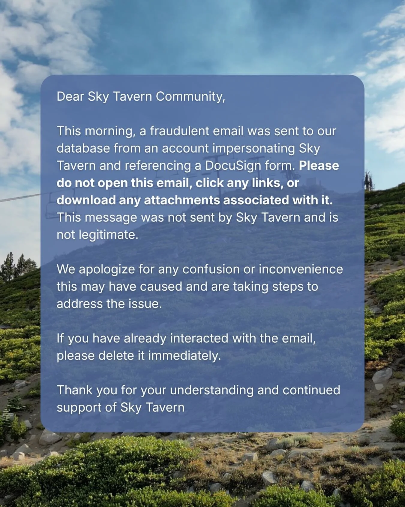 🚨IMPORTANT MESSAGE 

This morning, a fraudulent email was sent to our database from an account impersonating Sky Tavern and referencing a DocuSign form. Please do not open this email, click any links, or download any attachments associated with it. 