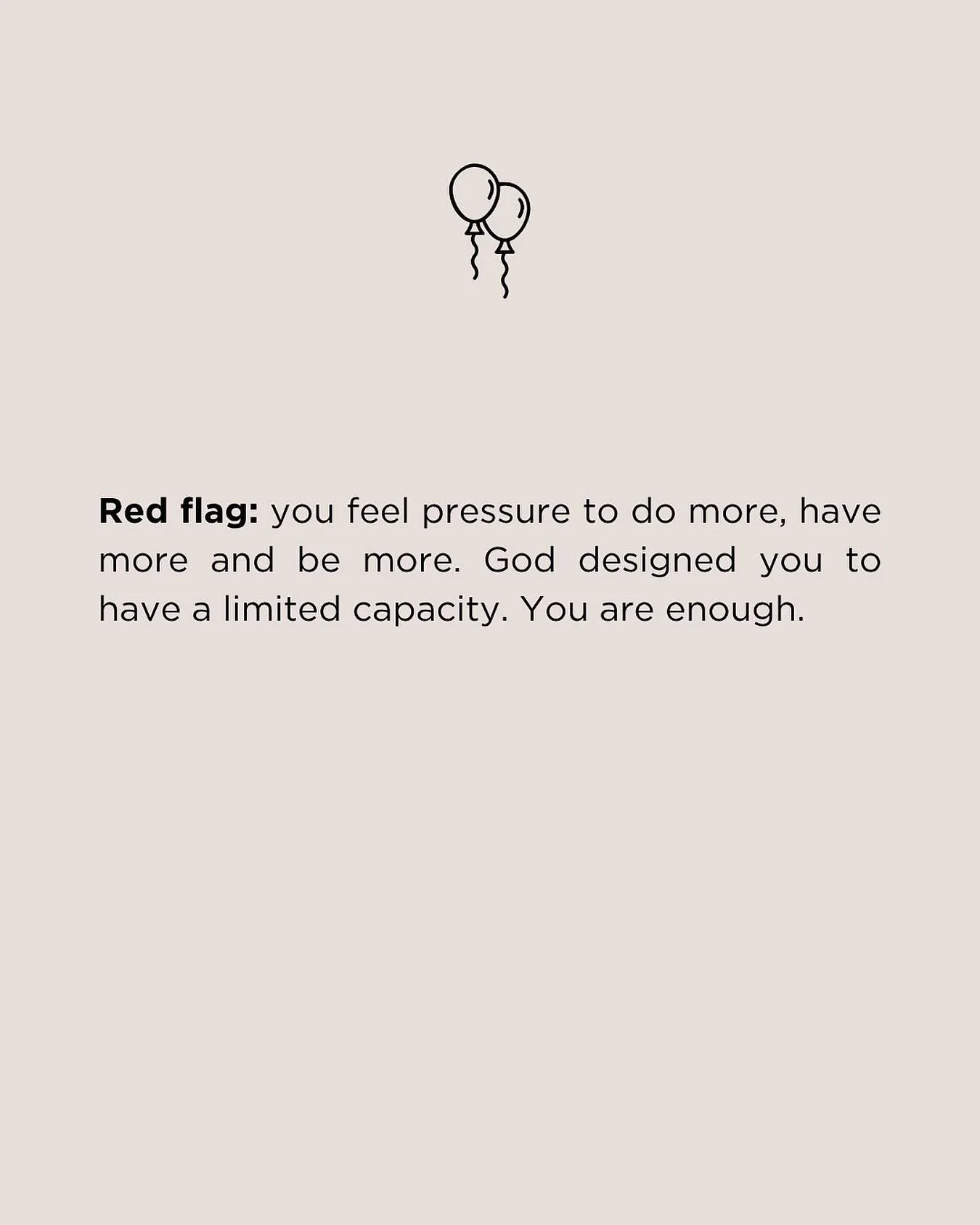Red flag: you feel pressure to do more, have more and be more. My friend, that pressure does not come from God. He designed you to have a limited capacity. He designed you to have to say no, to need time to rest, to make choices about what not to do.