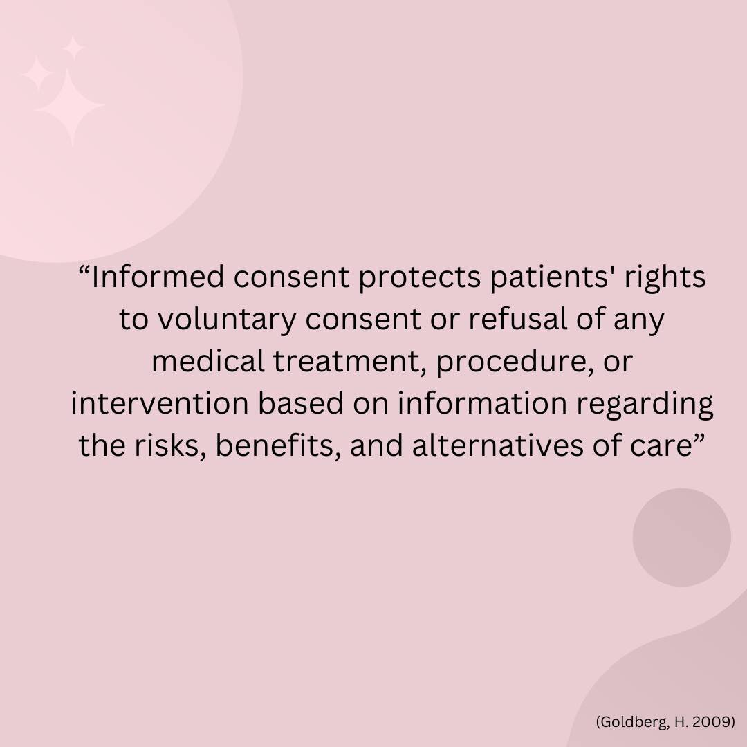 &ldquo;Informed consent protects patients' rights to voluntary consent or refusal of any medical treatment, procedure, or intervention based on information regarding the risks, benefits, and alternatives of care&rdquo; (Goldberg, H. 2009). 

When a r