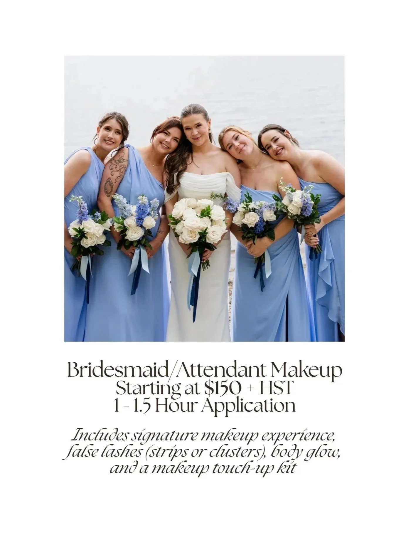 Bridesmaid/Attendant Makeup Starting at $150 + HST
Includes signature makeup experience, false lashes (strips or clusters), body glow, and a makeup touch-up kit