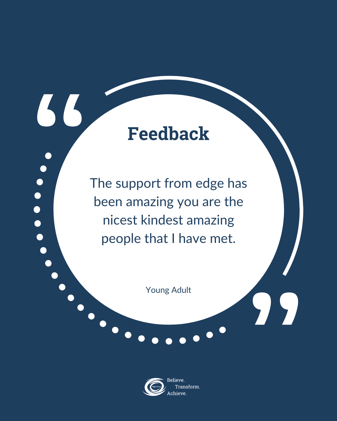Quote about feedback on a blue and white background, with a circular design and the text, 'Feedback. The support from edge has been amazing you are the nicest kindest amazing people that I have met. Young Adult.' at the center, along with a logo at the bottom that says, 'Believe. Transform. Achieve.'