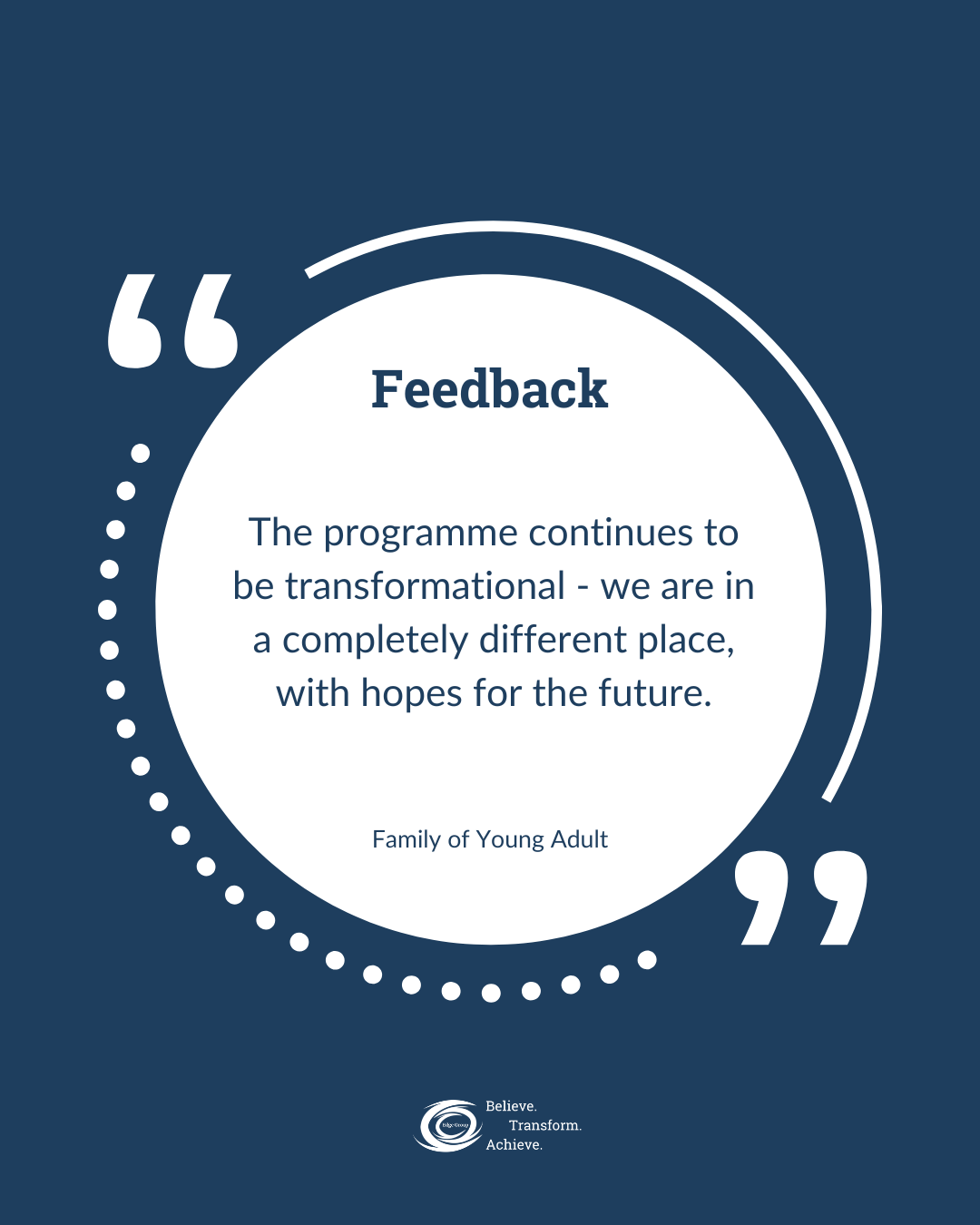 A quote about feedback on a dark blue background with white accents, reading: 'Feedback. The programme continues to be transformational - we are in a completely different place, with hopes for the future.' At the bottom, there is a logo with the words 'Believe. Transform. Achieve.'