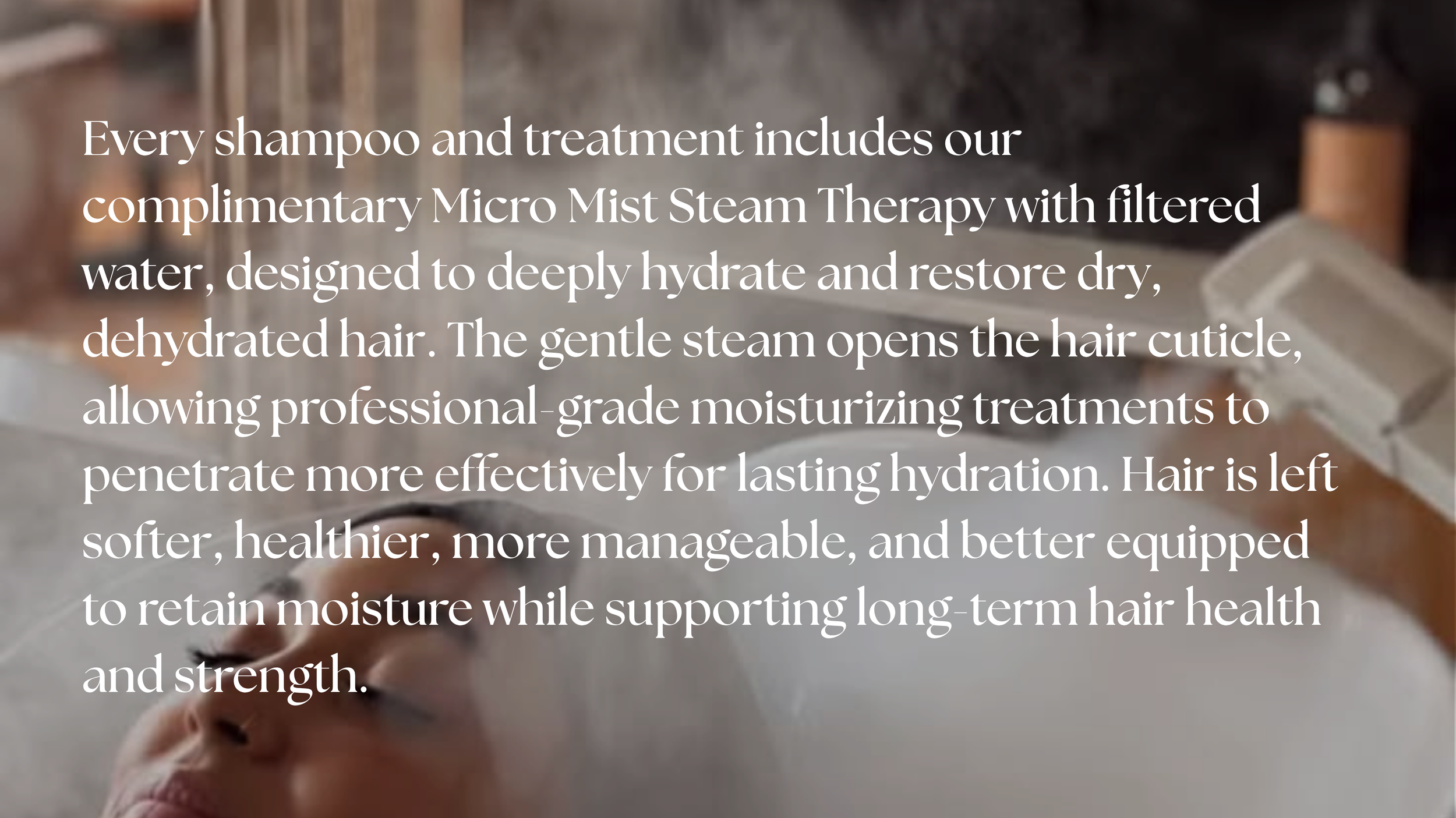 Luxury Micro Mist Steam Therapy at The Penthouse Salon. Every shampoo and treatment includes filtered steam technology to deeply hydrate dry, dehydrated hair, improve moisture retention, strengthen the hair, and promote long-term healthy hair.
