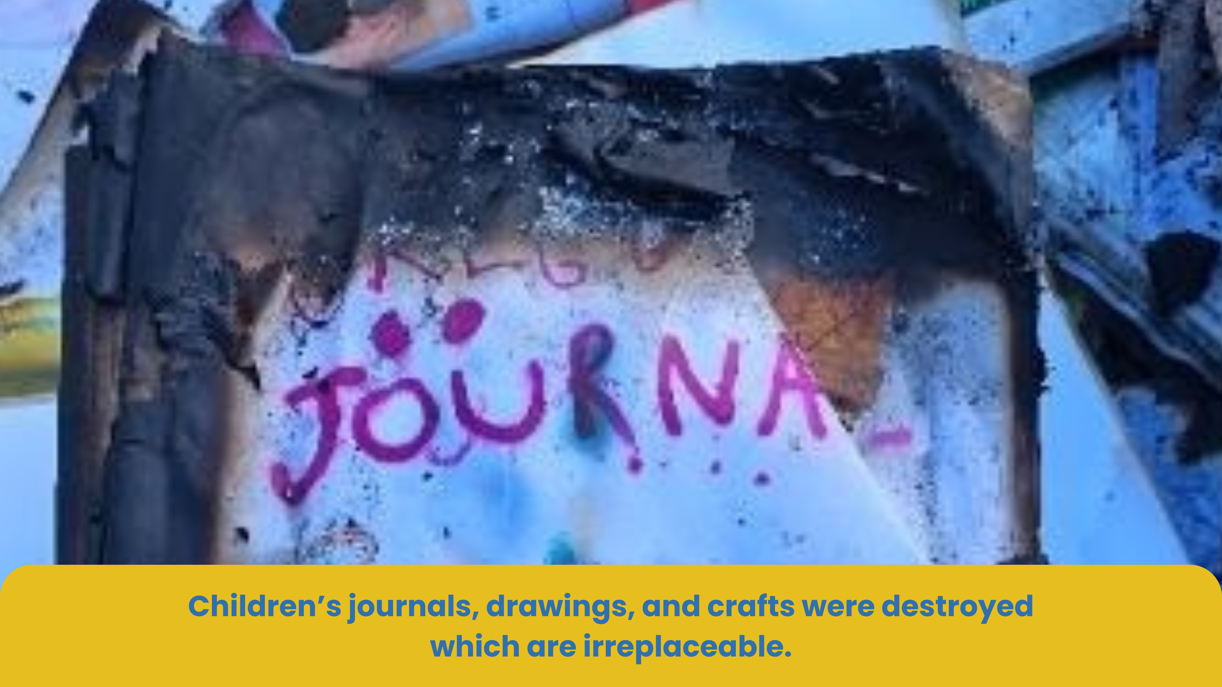 A burned and destroyed children's journal or craft project affected by fire. The word 'JOURNAL' is visible in pink letters on the charred surface. The image is accompanied by a caption stating that children's journals, drawings, and crafts were destroyed and are irreplaceable.