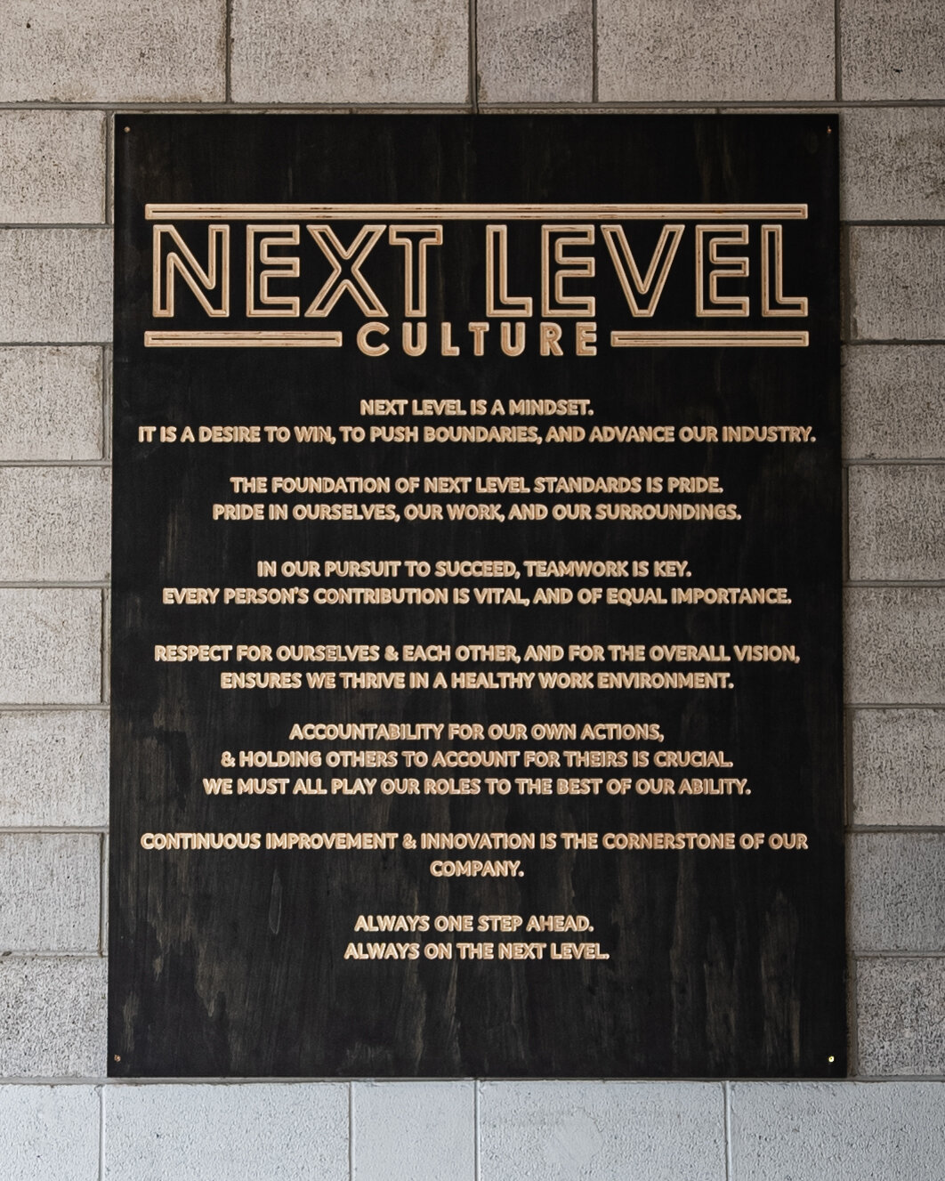 Our Company Values: 

Next Level is a mindset.

It is a desire to win, to push boundaries, and advance our industry.

The foundation of next level standards is pride. Pride in ourselves, our work, and our surroundings,

In our pursuit to succeed, tea
