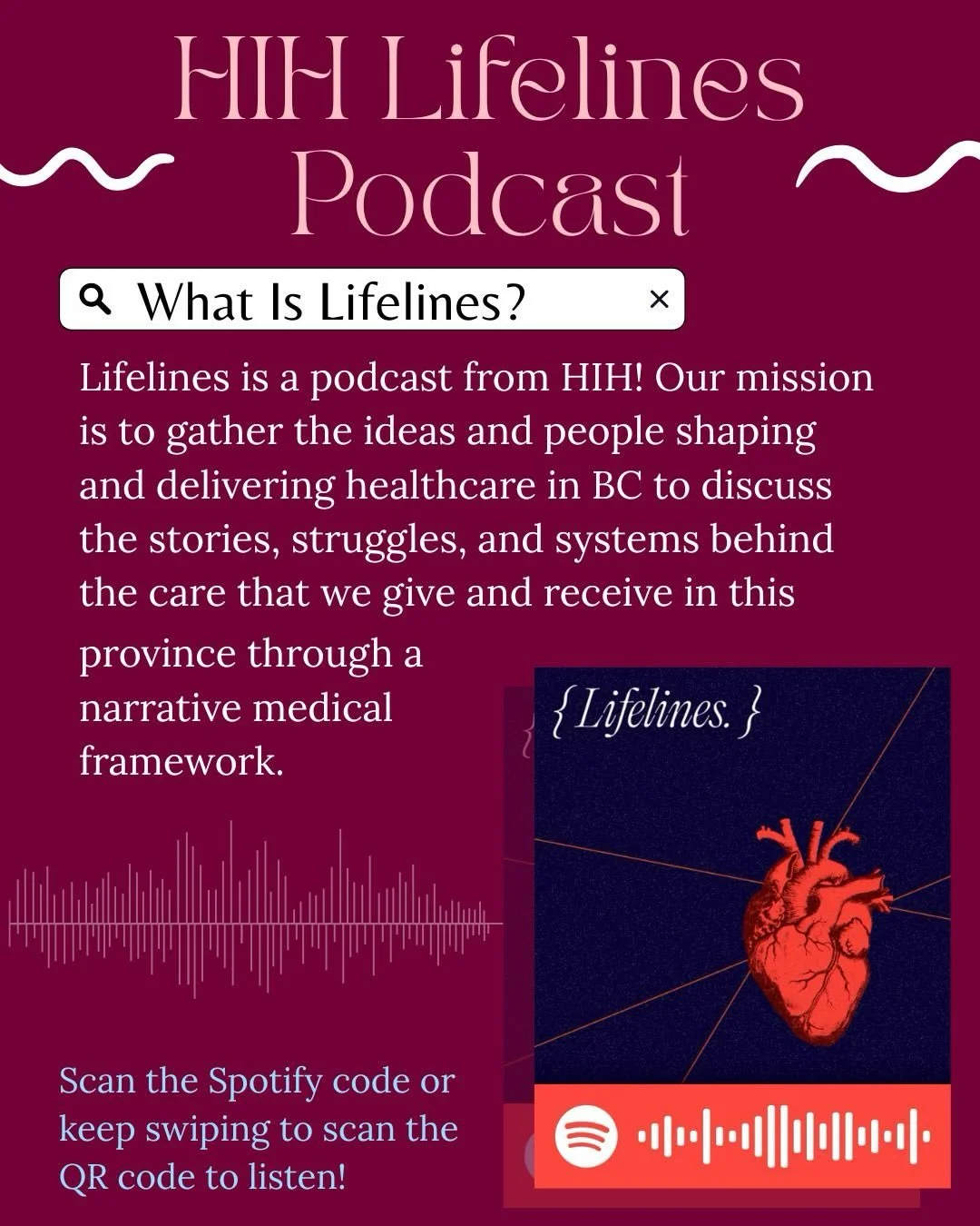 Listen to HIH&rsquo;s podcast, Lifelines, on Spotify!

Lifelines is a podcast touching on important topics in BC&rsquo;s healthcare system, and all things narrative medicine.

Swipe to learn more about our podcast&rsquo;s mission, and scan the spotif