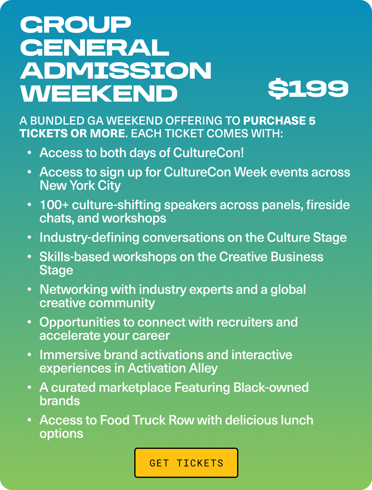 GROUP GENERAL ADMISSION WEEKEND - A bundled GA Weekend offering to purchase 5 tickets or more. Each ticket comes with: Access to both days of CultureCon! Opportunities to connect with recruiters and accelerate your career.