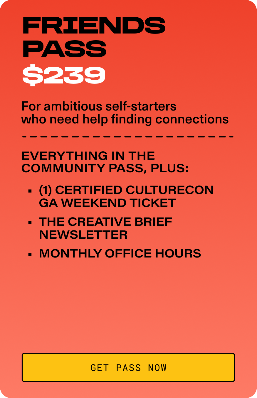FRIENDS PASS-$239. For ambitious self-starters who need help finding connections. EVERYTHING IN THE COMMUNITY PASS, PLUS: (1) Certified CultureCon GA Weekend Ticket. The Creative Brief Newsletter. Monthly Office Hours