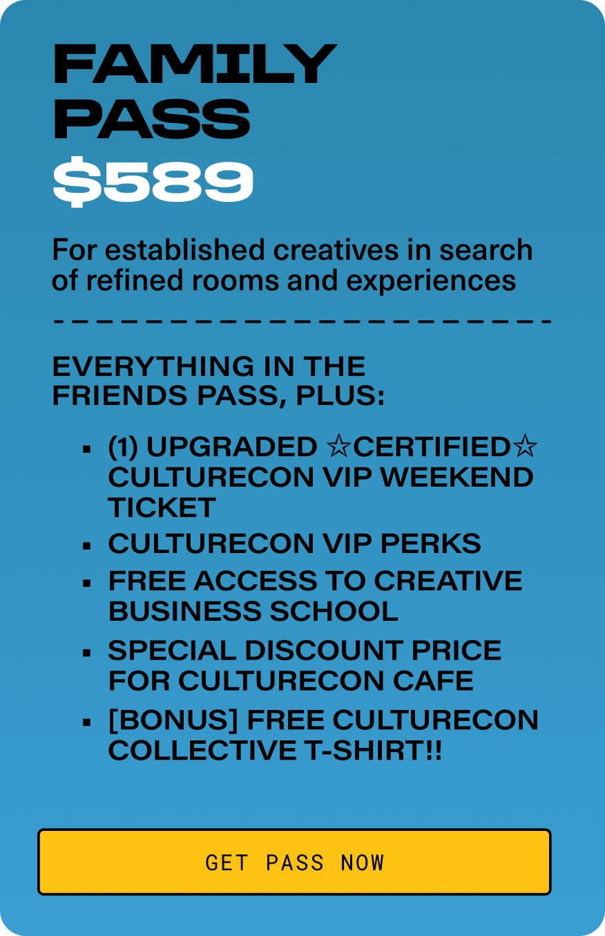 FAMILY PASS - $589. For established creatives in search of refined rooms and experiences. Everything in the Friends Pass, plus: (1) Upgraded ✩Certified✩ CultureCon VIP Weekend Ticket. CultureCon VIP Perks. Free Access to Creative Business School.