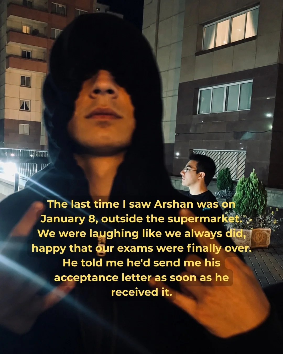 The last thing Arshan promised was that he&rsquo;d be back soon.

Before that, there were exams to celebrate, acceptance letters to wait for, friends to laugh with, and plans for a future that still felt close enough to touch.

On January 8, 2026, Ar