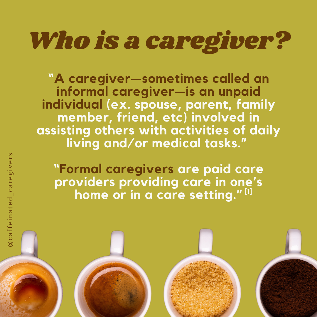 Who is a caregiver? A caregiver -- sometimes called an informal caregiver -- is an unpaid individual (ex. spouse, parent, family member, friend, etc) involved in assisting others with activities of dailt living and/or medical tasks. Formal caregivers are paid care providers providing care in one's home or in a care setting.