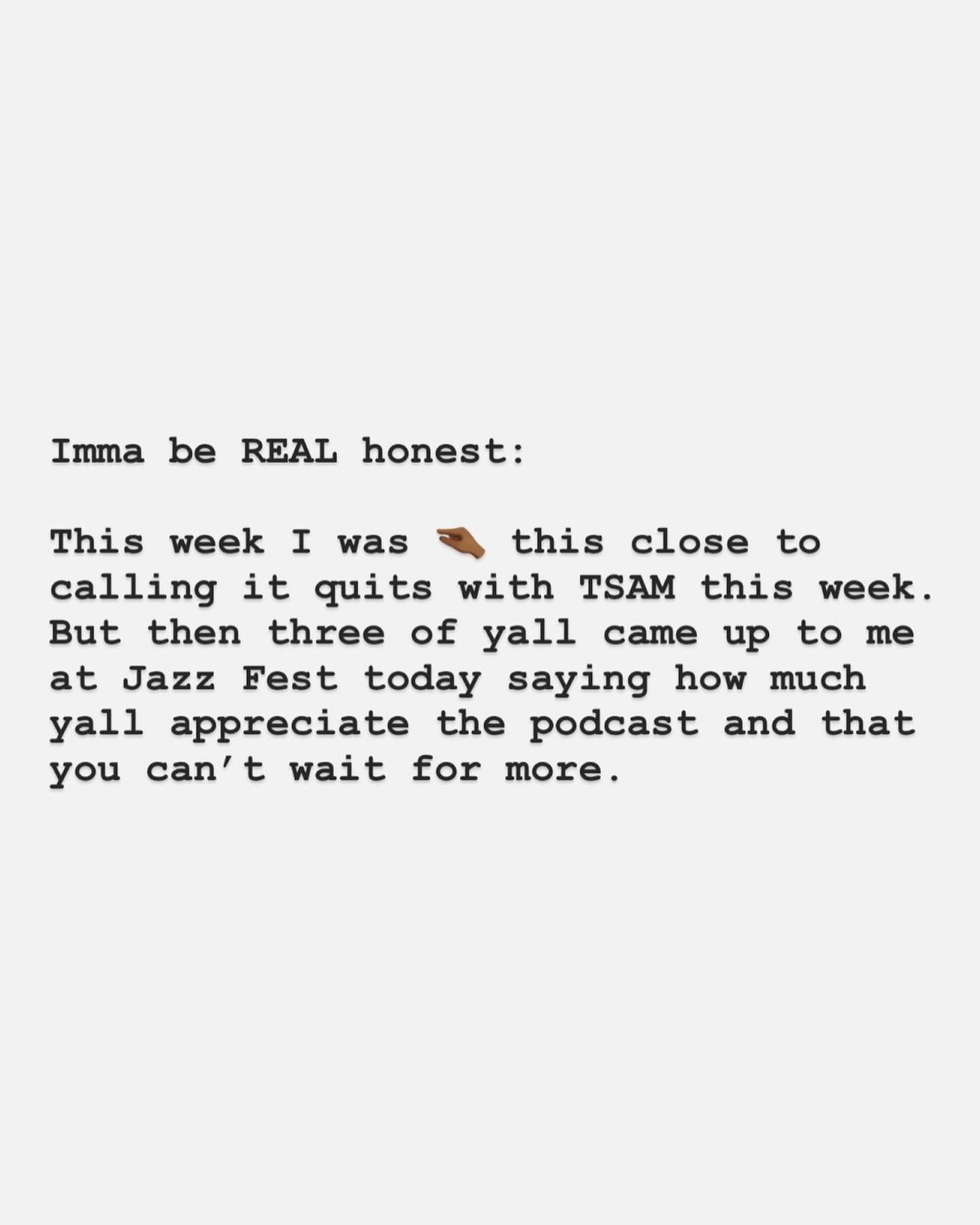 I was really close to calling it quits with TSAM a few days ago&hellip;

But then three of yall came up to me at Jazz Fest this weekend saying how much yall appreciate the podcast and that you can&rsquo;t wait for more.

The reality is: I still have 