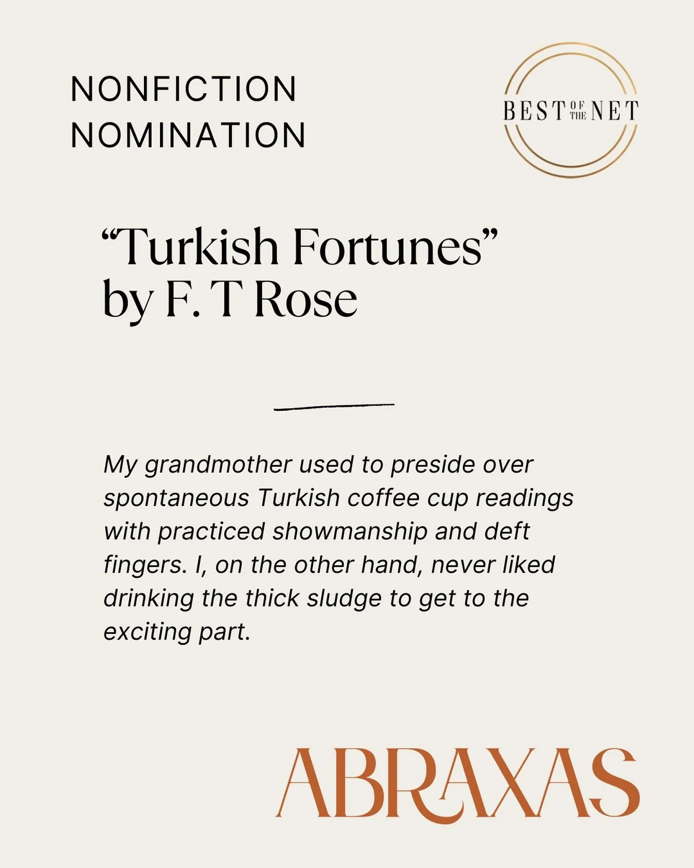 &ldquo;Turkish Fortunes&rdquo; is a piece of creative nonfiction F.T. Rose, published in Abraxas Review Issue 3. The essay blends personal memoir and cultural exploration, centering on spontaneous Turkish coffee readings. Congrats on the nomination, 