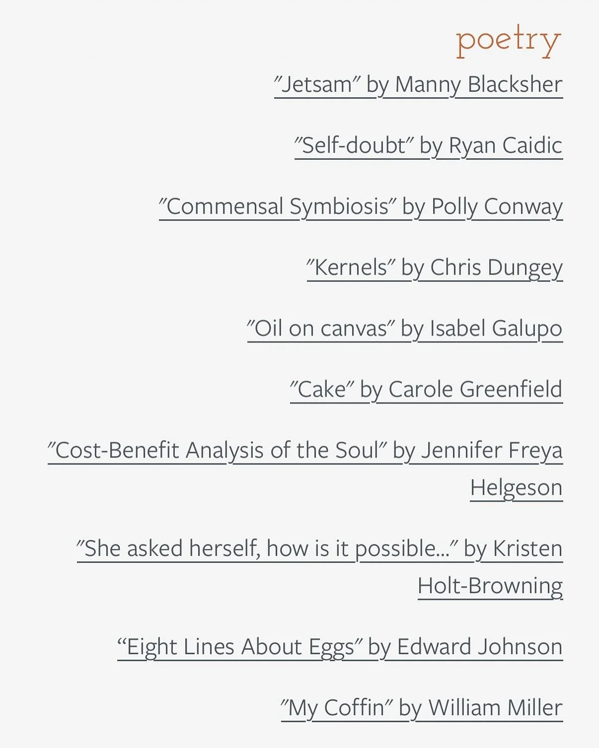 POETRY - SUMMER FOLIO 2026

&ldquo;Jetsam&rdquo; by Manny Blacksher

&ldquo;Self-doubt&rdquo; by Ryan Caidic

&ldquo;Commensal Symbiosis&rdquo; by Polly Conway

&ldquo;Kernels&rdquo; by Chris Dungey

&ldquo;Oil on canvas&rdquo; by Isabel Galupo

&ldq