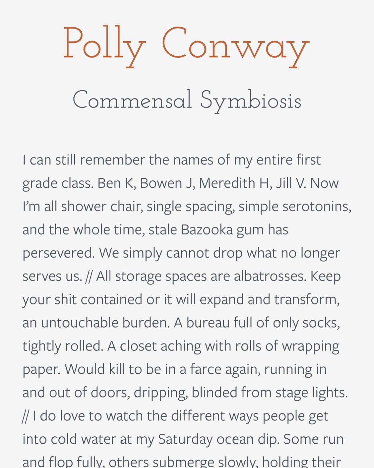 Polly Conway
Commensal Symbiosis

&ldquo;I can still remember the names of my entire first grade class. Ben K, Bowen J, Meredith H, Jill V. Now I&rsquo;m all shower chair, single spacing, simple serotonins, and the whole time, stale Bazooka gum has p