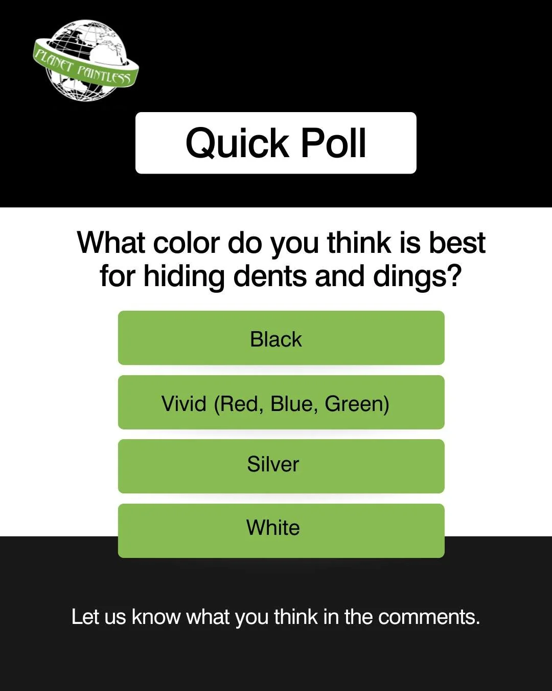 Quick Poll:

What color vehicle do you think is best for hiding dents and dings?

-Black
-Vivid (red, blue, green, etc)
-Silver
-White

Luckily our team of experts can fix dents on any color vehicle. Give us a call or visit our website to learn more.
