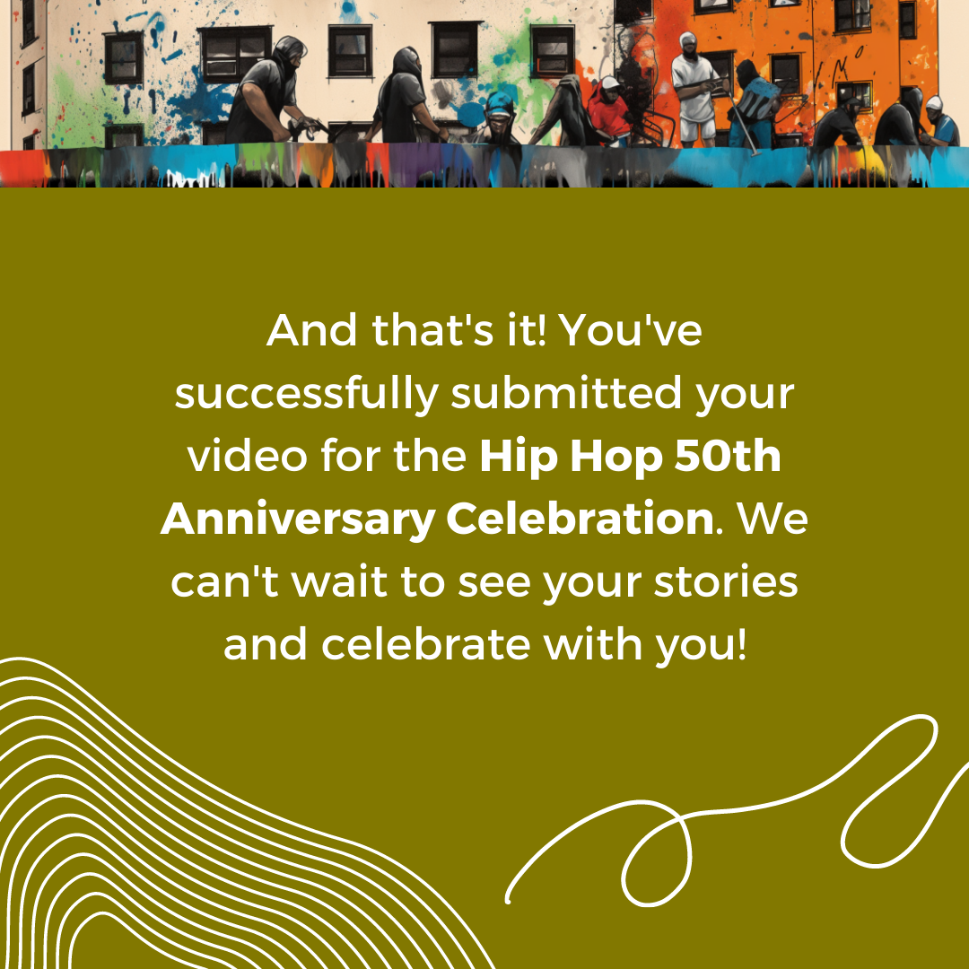 And that's it! You've successfully submitted your video for the Hip Hop 50th Anniversary Celebration. We can't wait to see your stories and celebrate with you!