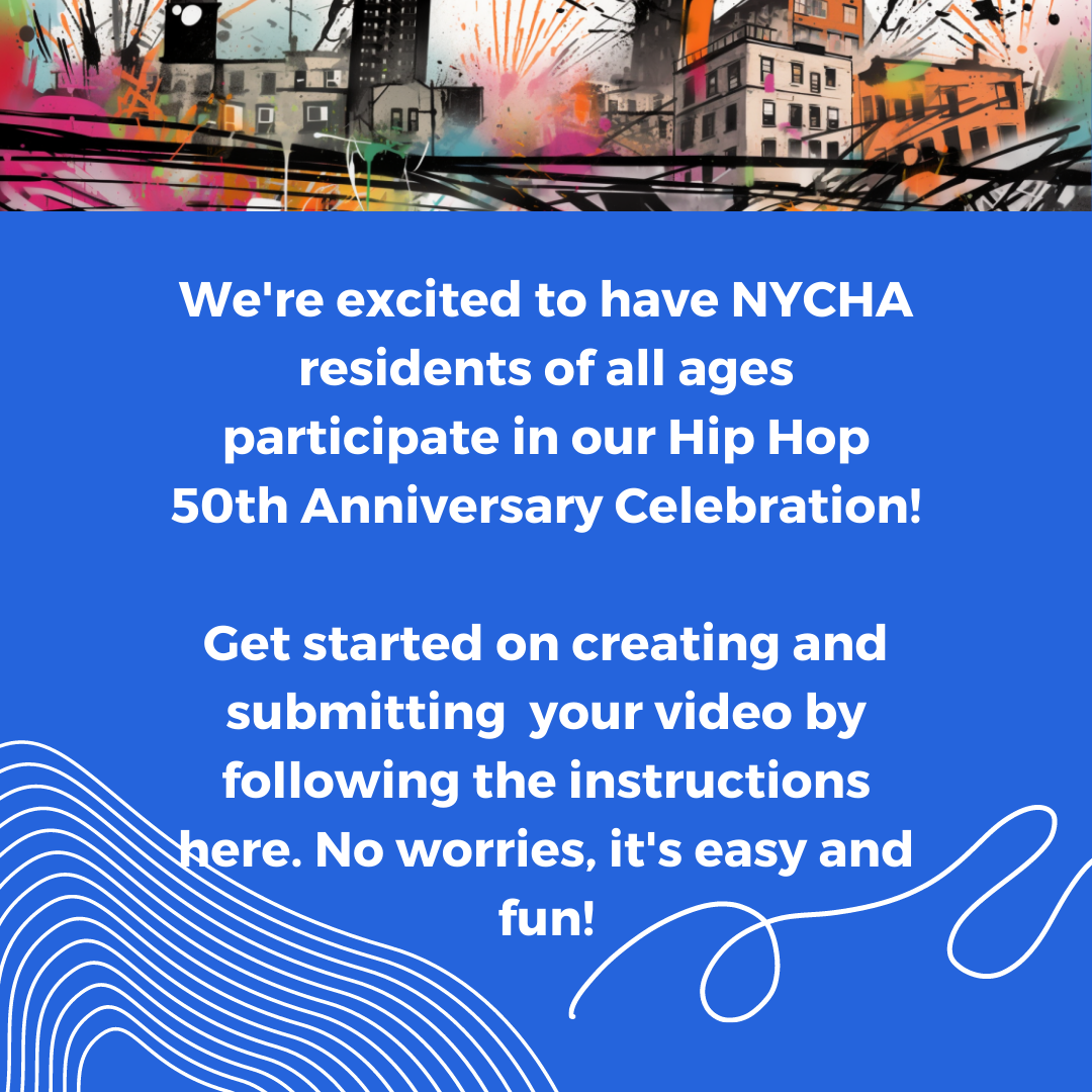 We're excited to have NYCHA residents of all ages participate in our Hip Hop 50th Anniversary Celebration!
Get started on creating and submitting your video by following the instructions here. No worries, it's easy and fun!
