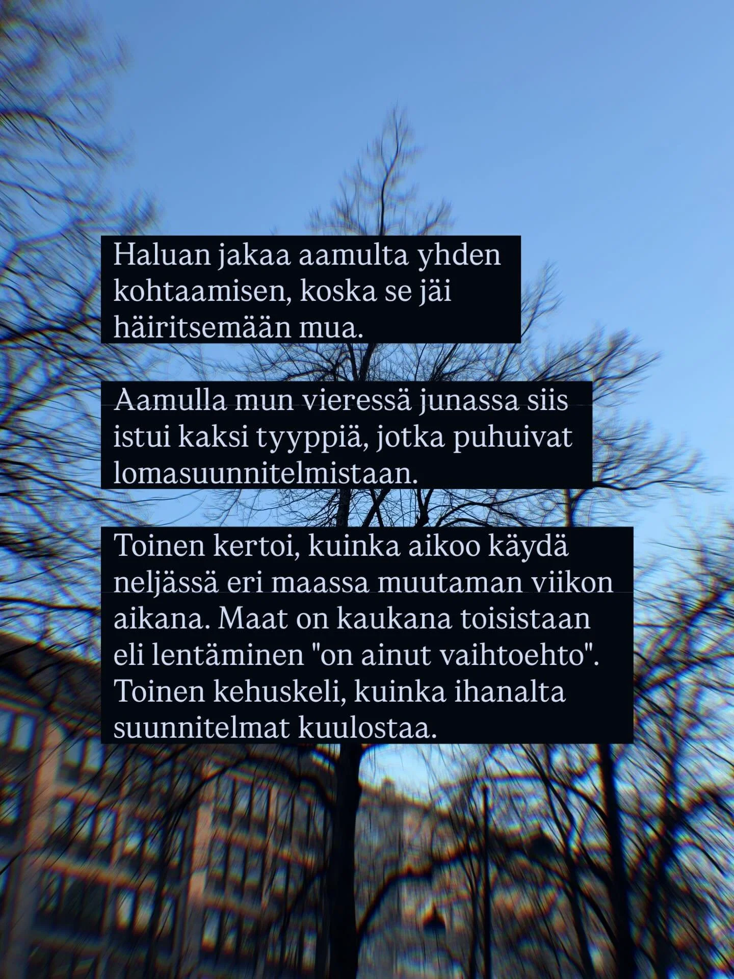 Haluan jakaa aamulta yhden kohtaamisen, koska se j&auml;i h&auml;iritsem&auml;&auml;n mua.

Aamulla mun vieress&auml; junassa siis istui kaksi tyyppi&auml;, jotka puhuivat lomasuunnitelmistaan. Toinen kertoi, kuinka aikoo k&auml;yd&auml; nelj&auml;ss