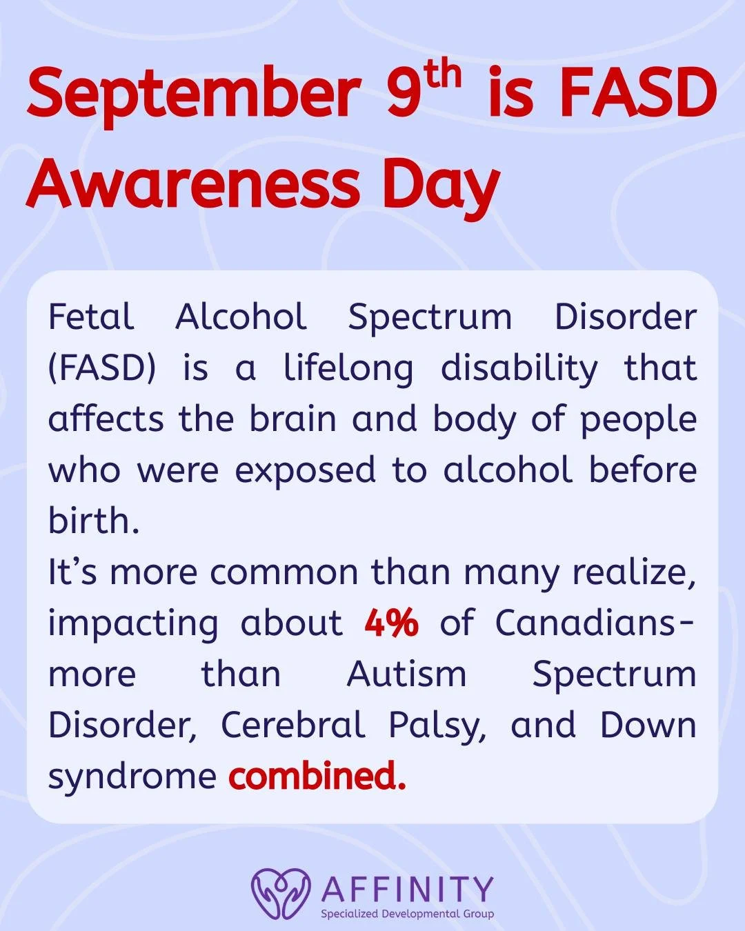 September 9th is FASD Awareness Day.

Fetal Alcohol Spectrum Disorder (FASD) affects people across all communities and is more common than many realize&mdash;impacting about 4% of Canadians. Yet, it often goes unrecognized and misunderstood. Raising 