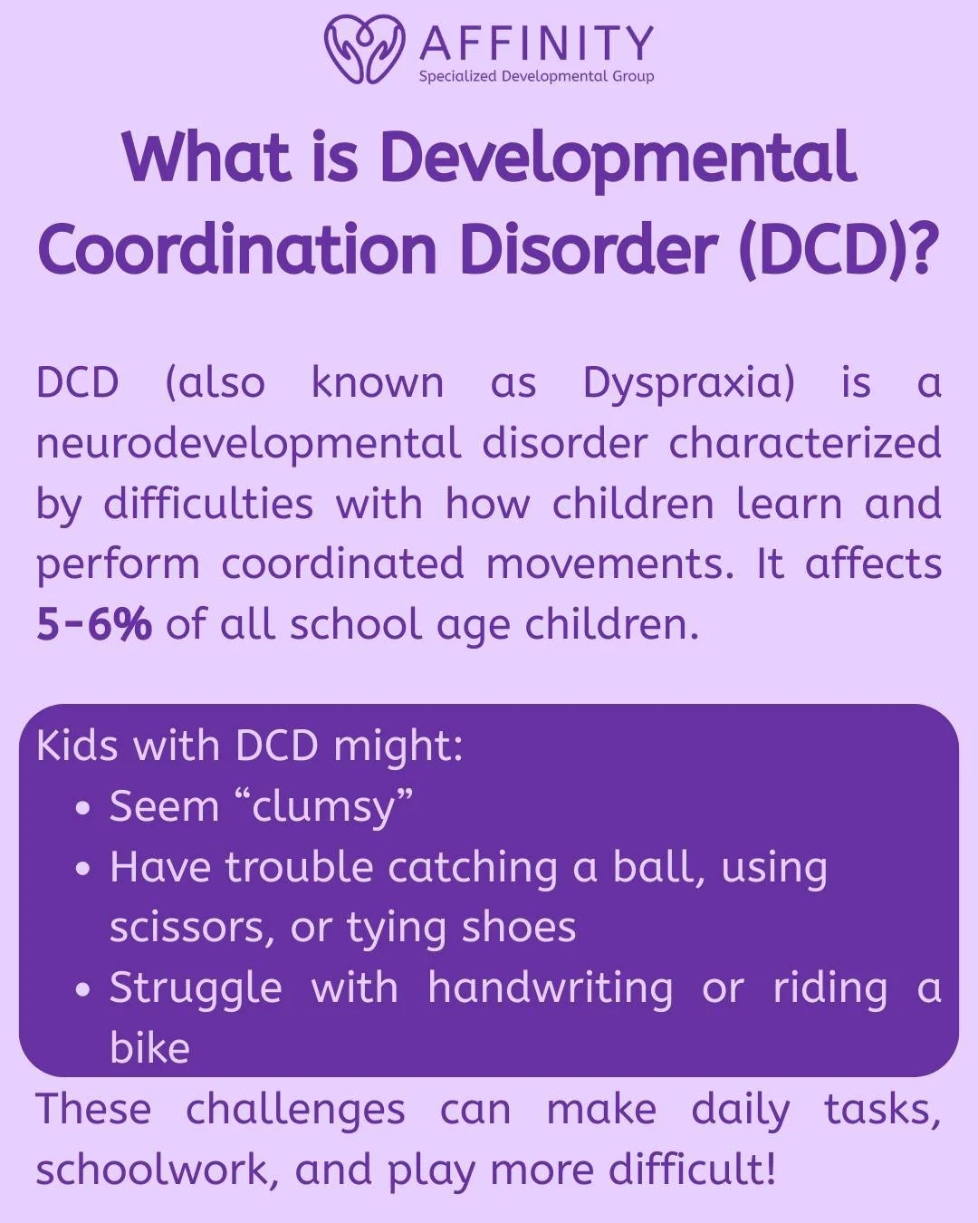 Developmental Coordination Disorder (DCD) affects a child&rsquo;s ability to plan and perform coordinated movements, such as writing, riding a bike, or participating in sports.
At Affinity, our Occupational Therapists, Psychologists, and Pediatrician