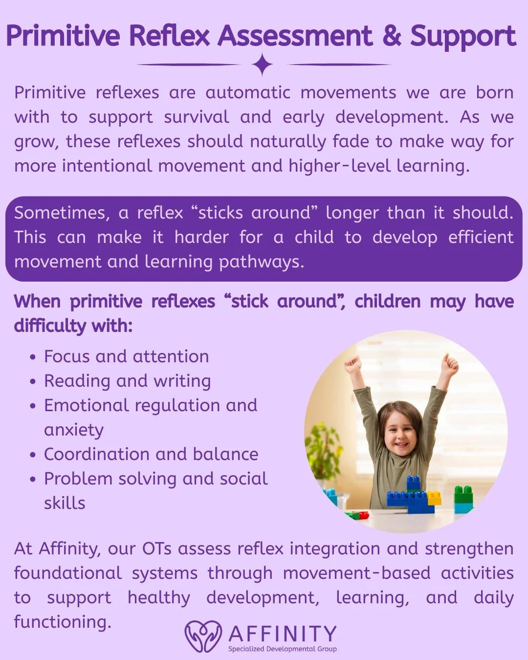 When early reflexes don&rsquo;t fully integrate, a child may have difficulty with  aspects of learning and daily life activities. At Affinity, our Occupational Therapist&rsquo;s assess primitive reflex integration to understand early reflex developme