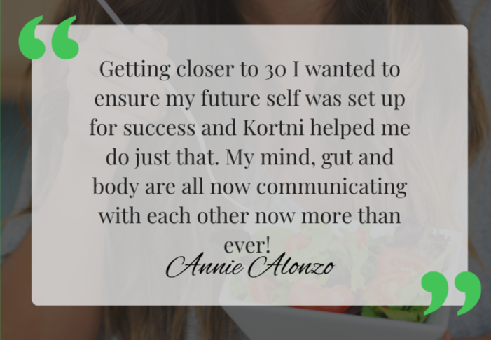 A quote overlay on a soft background: 'Getting closer to 30 I wanted to ensure my future self was set up for success and Kortni helped me do just that. My mind, gut and body are all now communicating with each other now more than ever! Annie Alonzo'.