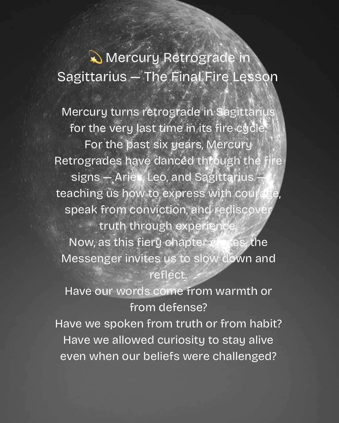 On 9 or 10 November 2025, Mercury begins its final retrograde in the fire sign of Sagittarius &mdash; closing a six-year chapter of fiery expression and truth-seeking.

As astrologer Gary Caton shares in Hermetica Triptycha: The Mercury Elemental Yea