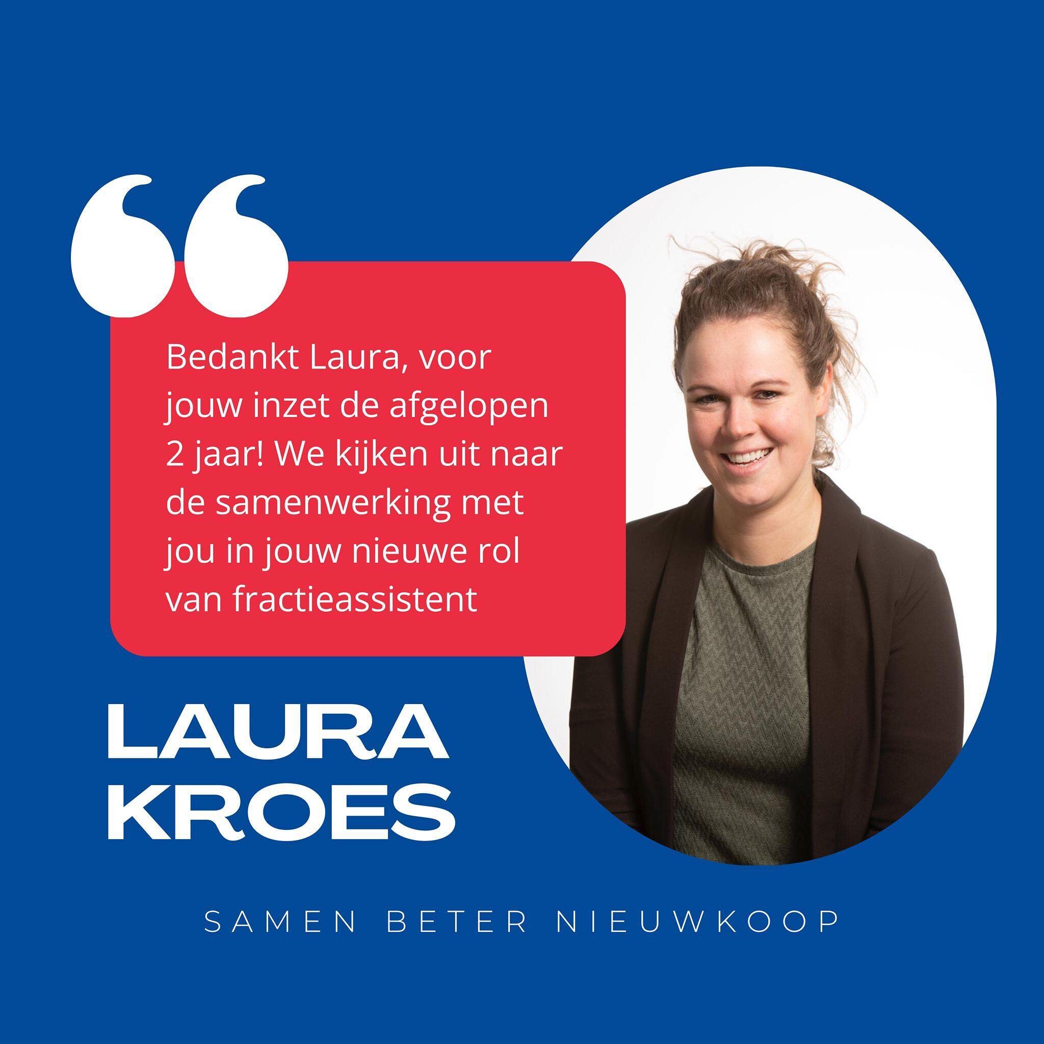 &bull; LAURA KROES &bull; 

Op 29 februari aanstaande, neemt Laura Kroes van Samen Beter Nieuwkoop afscheid van de gemeenteraad. 

Ze legt haar raadswerkzaamheden neer, omdat ze haar nieuwe baan in de makelaardij combineert met de studie tot kandidaa