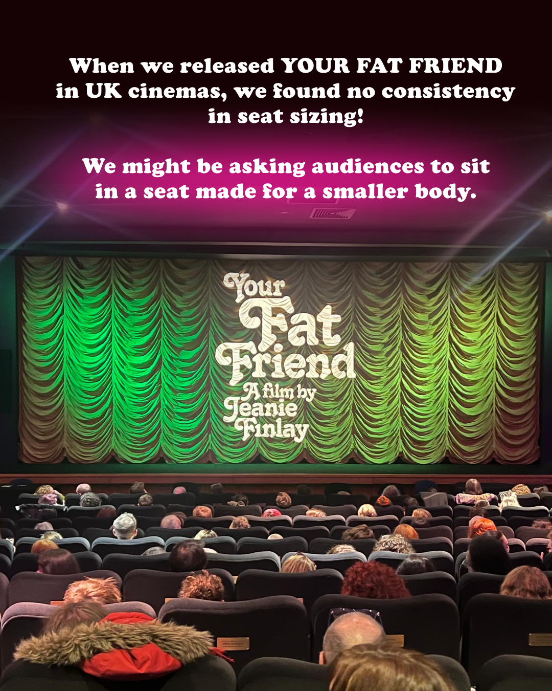 When we released YOUR FAT FRIEND in UK cinemas, we found no consistency in seat sizing! We might be asking audiences to sit in a seat made for a smaller body.