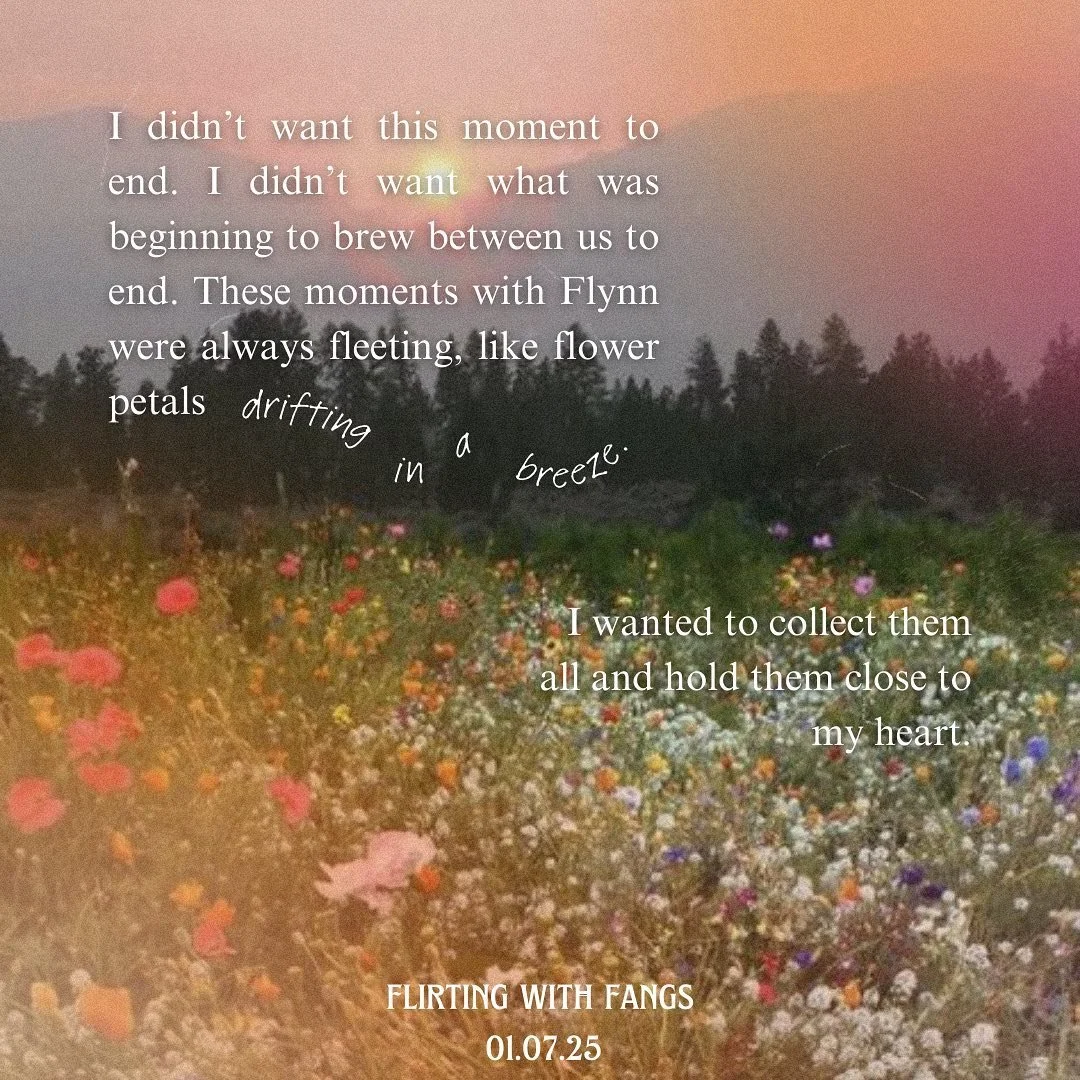 I didn&rsquo;t want this moment to end. I didn&rsquo;t want what was beginning to brew between us to end. These moments with Flynn were always fleeting, like flower petals drifting in a breeze. I wanted to collect them all and hold them close to my h