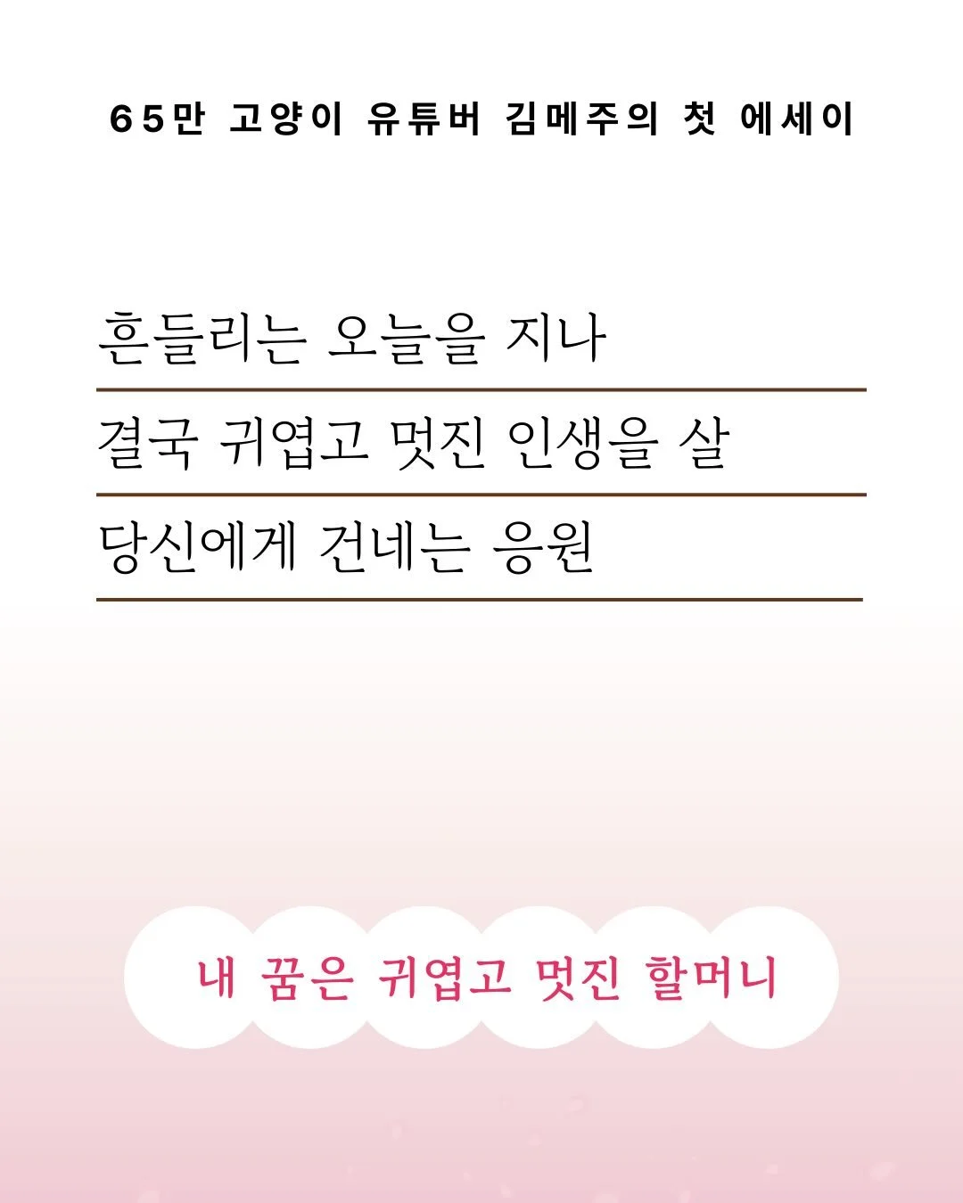 🌸65만 고양이 유튜버 김메주의 첫 에세이 출간🌸

한 사람으로서의 39년, 부부로서 10년,
그리고 고양이들과 함께한 15년.

바다가 있는 작은 섬에 태어난 소녀가
무언가를 지극히 좋아하는 마음으로
겁도 없이, 자주 흔들리면서도
용기를 내 걸어온 이야기를 담았습니다.

편집자이자 최초의 독자로 메주님의 원고를 마주하며,
저는 자연스레 지나온 제 길을 돌아보게 되었습니다.
그리고 자꾸만 이런 생각을 했어요.

불안 속에서도 어떻게든 &rs