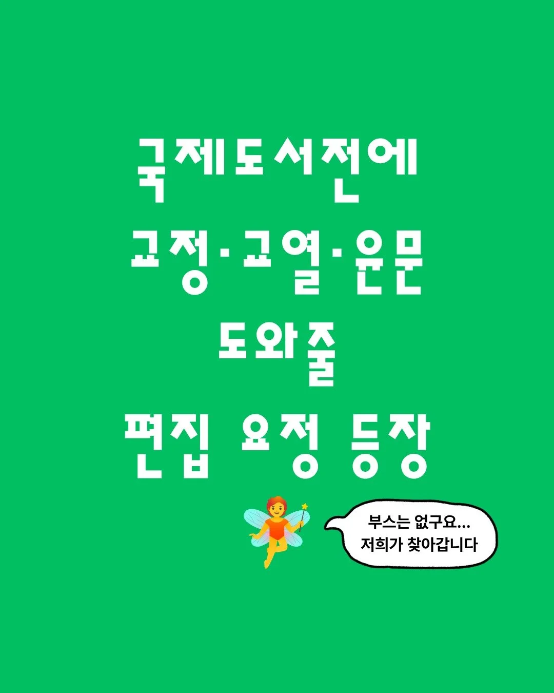 편집 요정 editorial이 편집자 님을 찾아갑니다 🧚🏻

원고 편집하랴, 신간 기획하랴, 작가 소통하랴, 굿즈 준비하랴, 도서전 현장 지원까지...!

도서전 준비하느라 지치고 병든 편집자님,
교정&middot;교열&middot;윤문 고민만큼은 이제 내려놓으셔도 돼요.
편집 요정 editorial이 교정부터 윤문까지, 한 번에 도와드릴게요.

📍 2026 서울국제도서전, 지치고 병든 편집자분들을 직접 찾아갑니다.
🔗 지금 editor