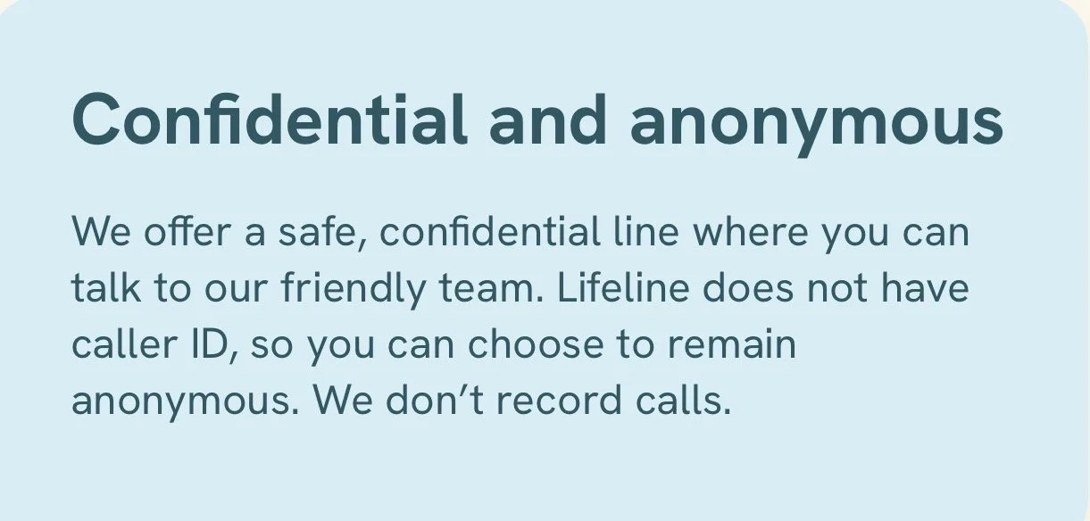 A light blue background with dark blue and gray text that reads 'Confidential and anonymous. We offer a safe, confidential line where you can talk to our friendly team. Lifeline does not have caller ID, so you can choose to remain anonymous. We don’t record calls.'