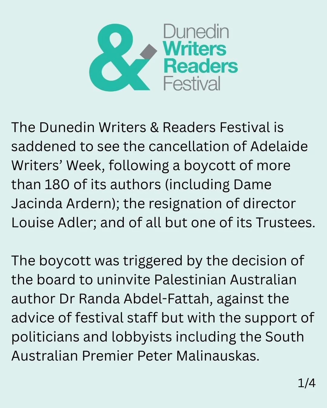 The Dunedin Writers &amp; Readers Festival is saddened to see the cancellation of Adelaide Writers&rsquo; Week, following a boycott of more than 180 of its authors (including Dame Jacinda Ardern); the resignation of director Louise Adler; and of all 