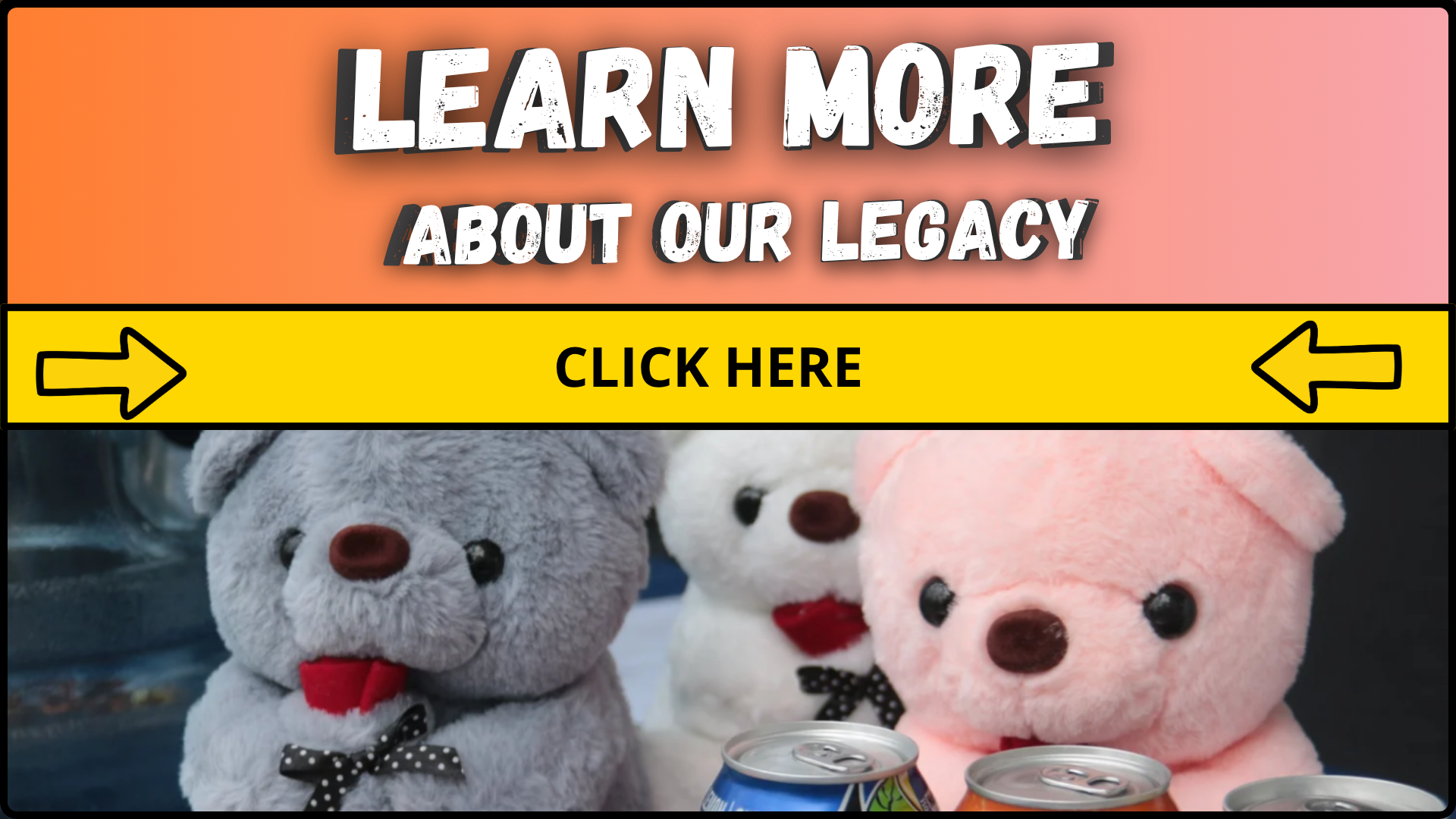 An advertisement with a pink and orange gradient background that says "Learn More About Our Legacy" with a yellow button below that says "Click Here" with black arrows pointing left and right. Below the advertisement are three plush teddy bears in gray, white, and pink, each with a black and white polka dot bow tie, and cans of soda placed in front of them.
