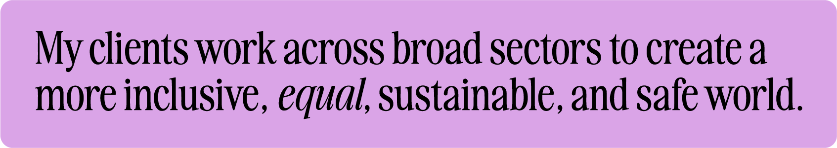 My clients work across broad sectors to create a more inclusive, equal, sustainable, and safe world.