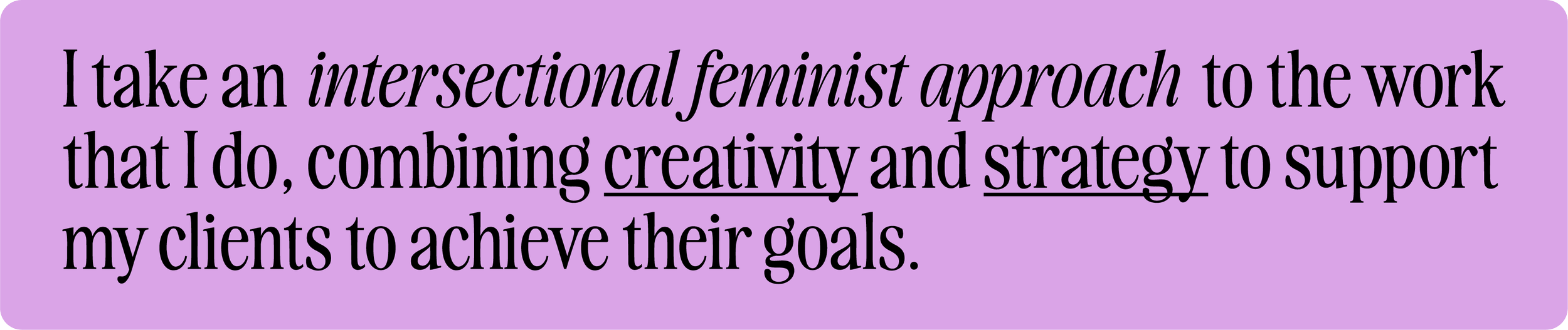 I take an intersectional feminist approach  to the work that I do, combining creativity and strategy to support  my clients to achieve their goals.