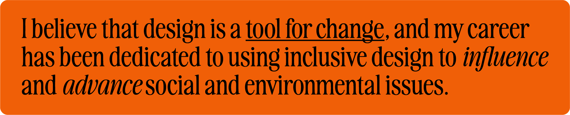 I believe that design is a tool for change, and my career has been dedicated to using inclusive design to influence and advance social and environmental issues.